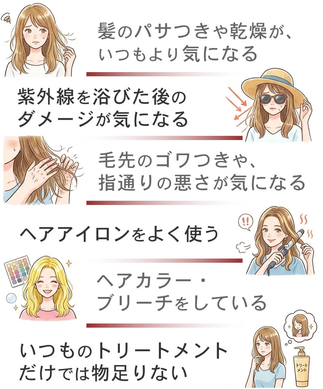 髪のパサつきや乾燥、紫外線を浴びた後のダメージ、毛先のゴワつきや、指通りの悪さ、ヘアカラー・ブリーチ、いつものトリートメントだけでは物足りない
